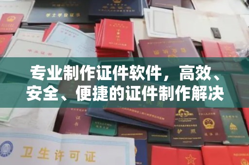 曲江专业制作证件软件，高效、安全、便捷的证件制作解决方案